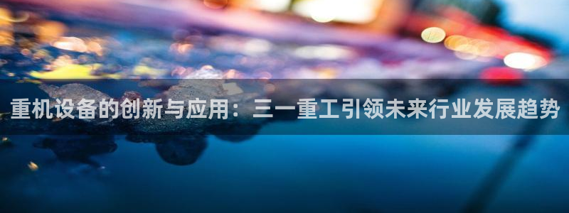威九国际78m78：重机设备的创新与应用：三一重工引领未来行