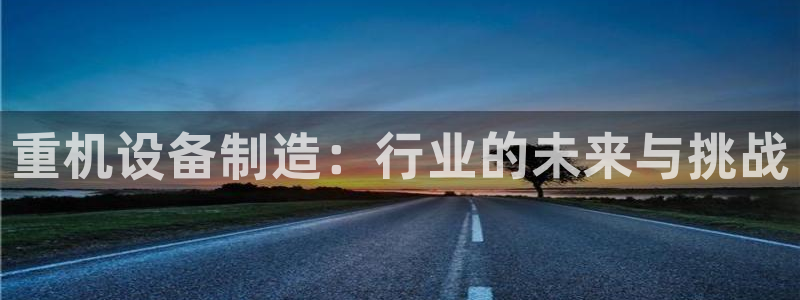 威九国际网站进入客服中心怎么进：重机设备制造：行业的未来与挑