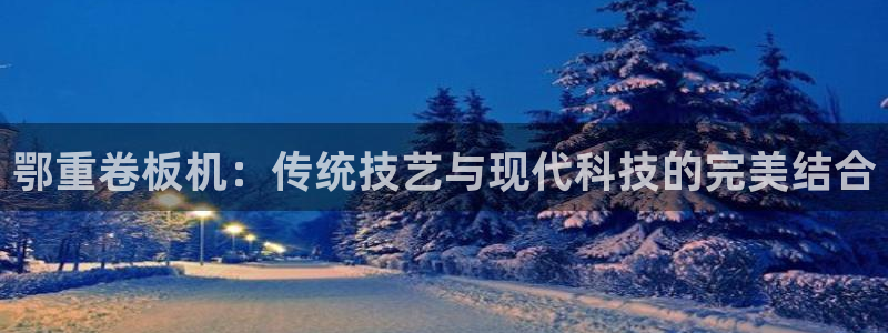 威九国际网站进入客服中心怎么进：鄂重卷板机：传统技艺与现代科