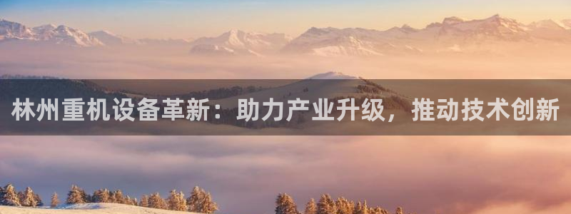 威九国际78mob官网版：林州重机设备革新：助力产业升级，推